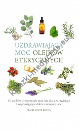 Uzdrawiająca moc olejków eterycznych. 50 olejków eterycznych oraz ich siły uzdrawiające i wspomagające dobre samopoczucie